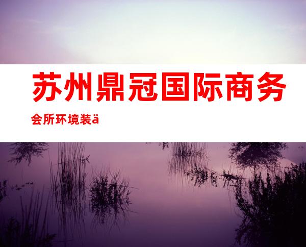 苏州鼎冠国际商务会所环境装修如何,位置在哪里。