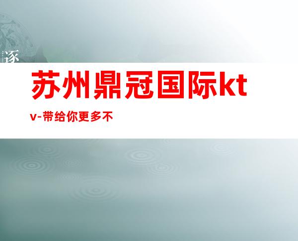 苏州鼎冠国际ktv-带给你更多不同的高级体验的夜总会