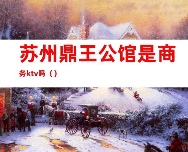 苏州鼎王公馆是商务ktv吗()