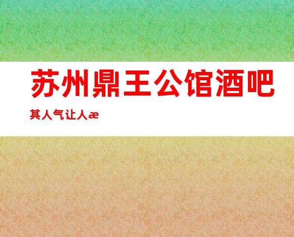 苏州鼎王公馆酒吧其人气让人惊叹姑苏区好耍酒吧推荐