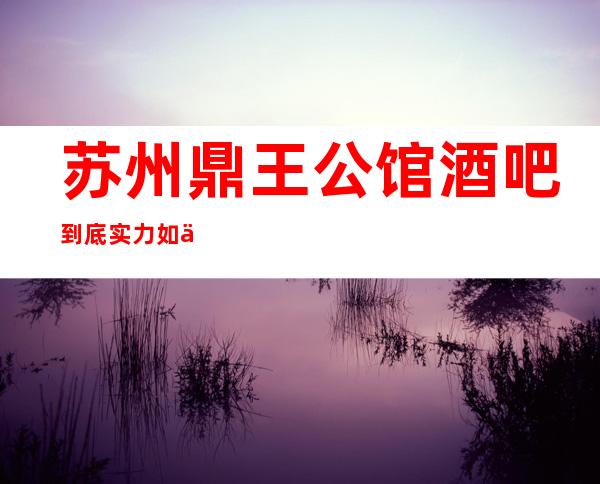苏州鼎王公馆酒吧到底实力如何当地人强烈推荐的苏州酒吧