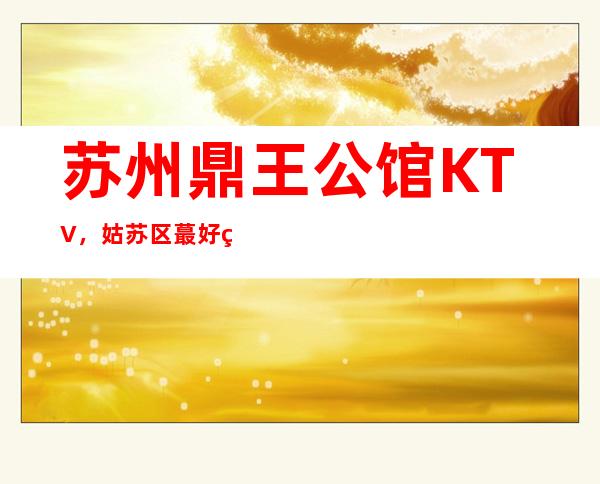 苏州鼎王公馆KTV，姑苏区蕞好玩的高档商务KTV。