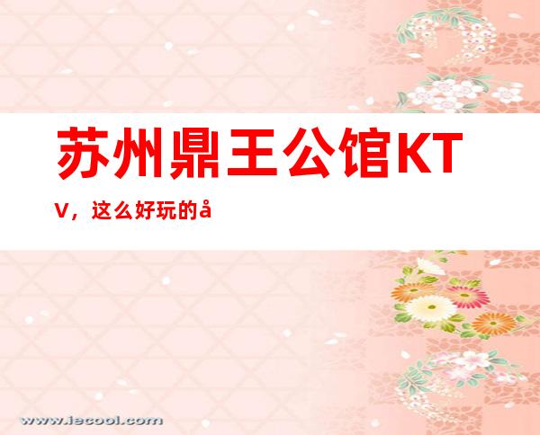 苏州鼎王公馆KTV，这么好玩的夜总会也是苏州夜场中的一大品牌