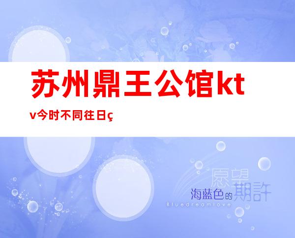 苏州鼎王公馆ktv今时不同往日的姑苏区高端夜总会