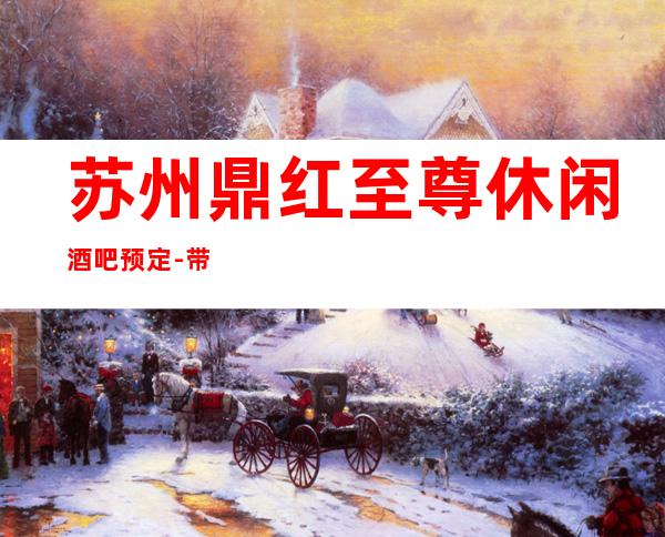 苏州鼎红至尊休闲酒吧预定-带你感受虎丘区的致娱乐夜生活