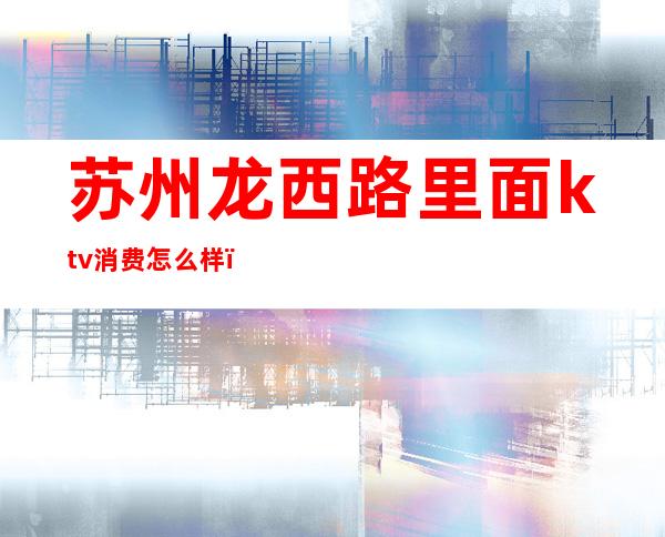 苏州龙西路里面ktv消费怎么样(苏州中心附近ktv多少钱)