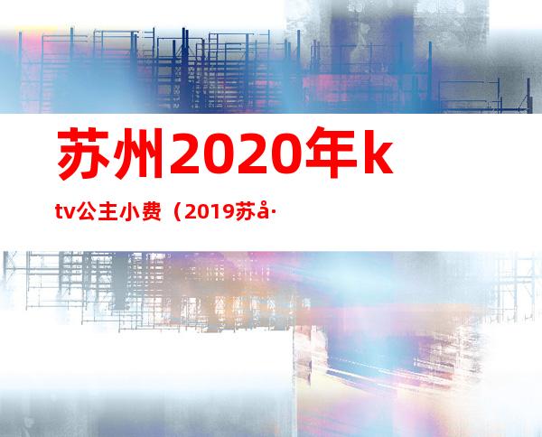 苏州2020年ktv公主小费(2019苏州ktv公主小费多少)
