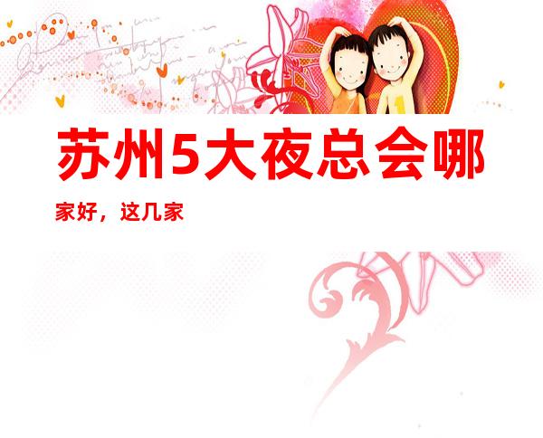 苏州5大夜总会哪家好，这几家让你不得不去