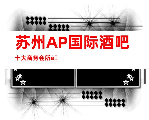 苏州AP国际酒吧十大商务会所酒吧之一消费价格及地址详情一览