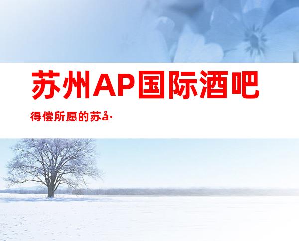 苏州AP国际酒吧得偿所愿的苏州十大酒吧排行榜攻略