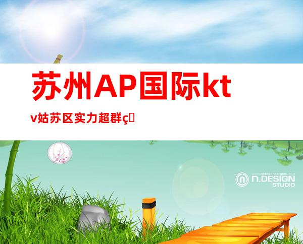 苏州AP国际ktv姑苏区实力超群的夜总会夜夜生意爆满如何预订