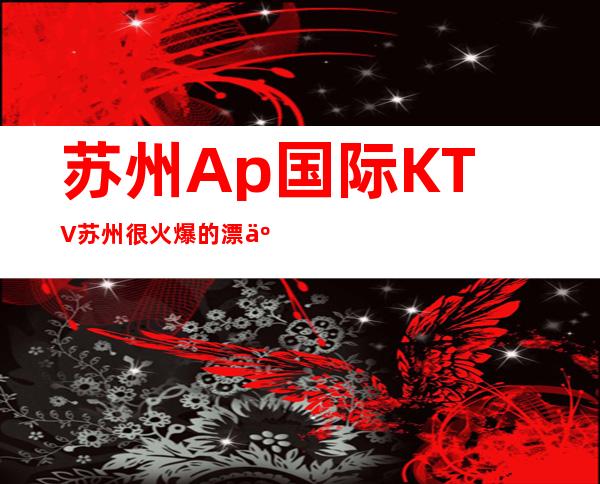 苏州Ap国际KTV苏州很火爆的漂亮夜总会 预订