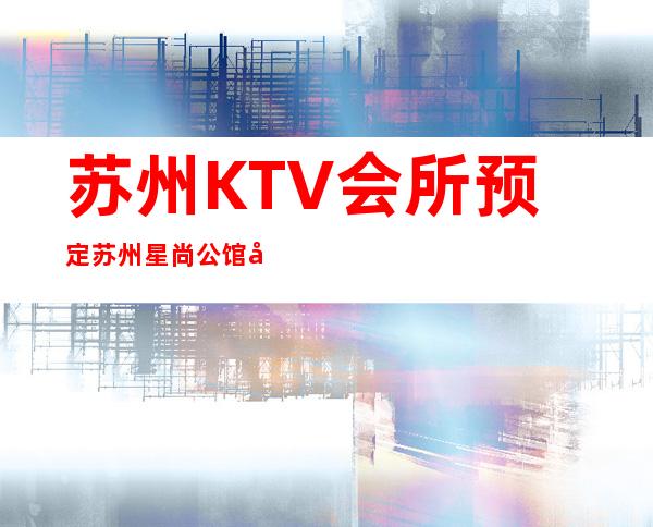 苏州KTV会所预定苏州星尚公馆夜总会消费情况 – 苏州姑苏/沧浪/金阊/平江双塔商务KTV