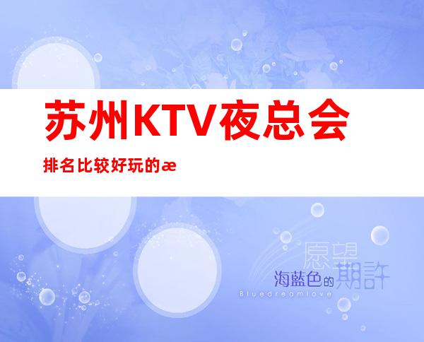苏州KTV夜总会排名比较好玩的是哪家-唱歌KTV高端预定