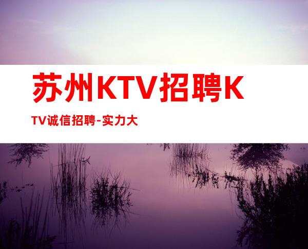 苏州KTV招聘KTV诚信招聘-实力大团队大场子起步