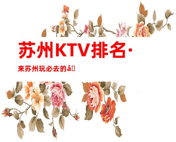 苏州KTV排名·来苏州玩必去的几家商务KTV享受美好的夜晚