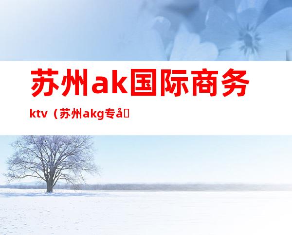 苏州ak国际商务ktv(苏州akg专卖店)