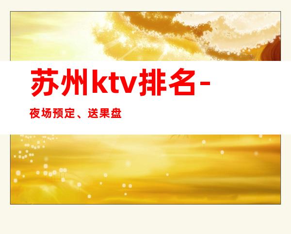 苏州ktv排名-夜场预定、送果盘酒 – 苏州相城商务KTV