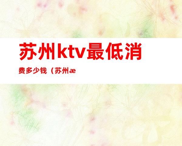 苏州ktv最低消费多少钱(苏州最贵的ktv)