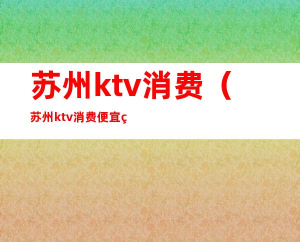 苏州ktv消费(苏州ktv消费便宜点的夜场)