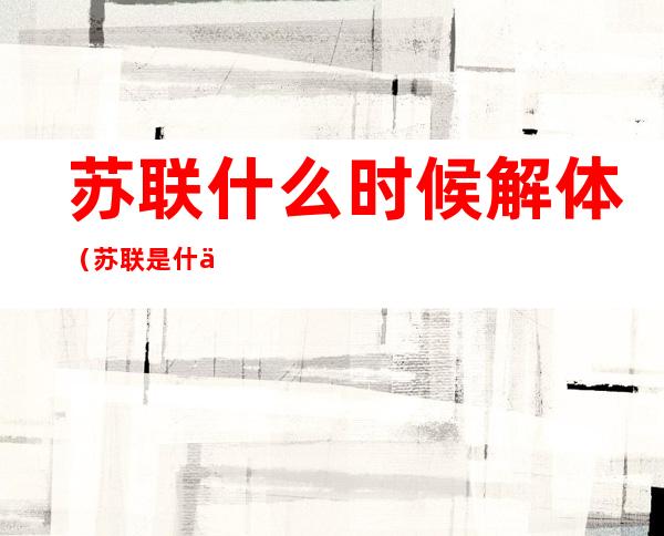 苏联什么时候解体(苏联是什么时候解体)