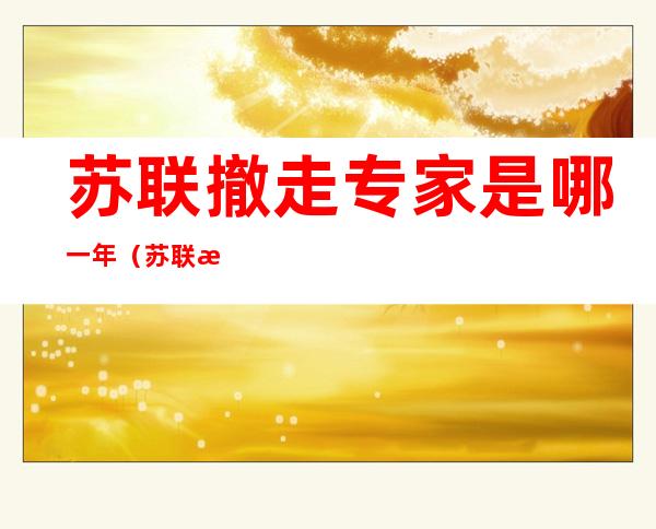 苏联撤走专家是哪一年(苏联撤走专家是什么时候)