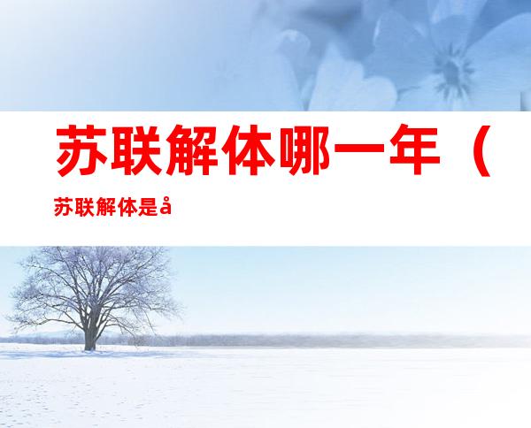 苏联解体哪一年（苏联解体是在哪一年?）