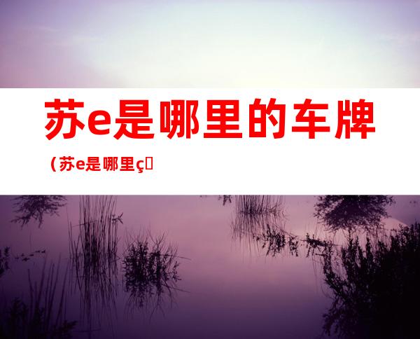 苏e是哪里的车牌（苏e是哪里的车牌号码江苏苏州的最新疫情情况）