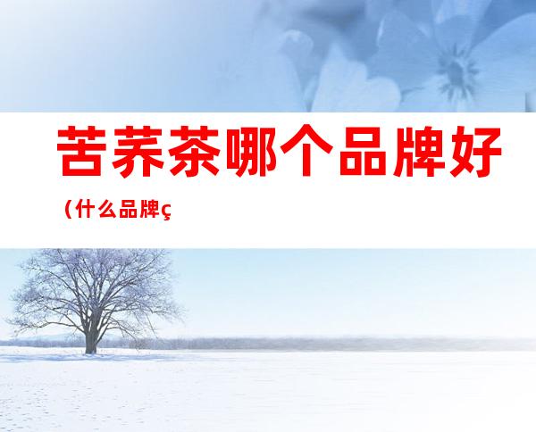 苦荞茶哪个品牌好（什么品牌的苦荞茶好）
