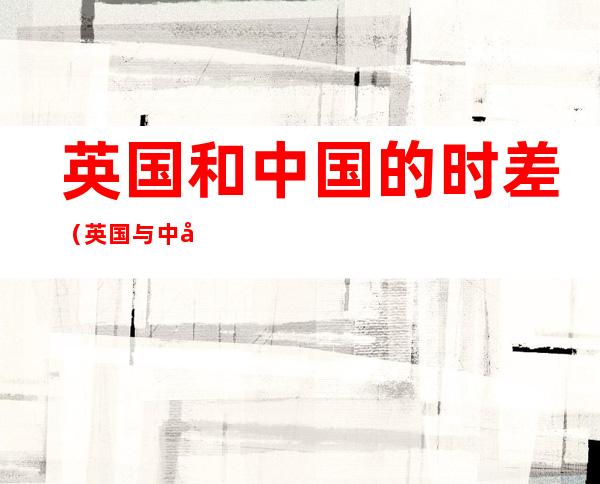 英国和中国的时差(英国与中国时差?)