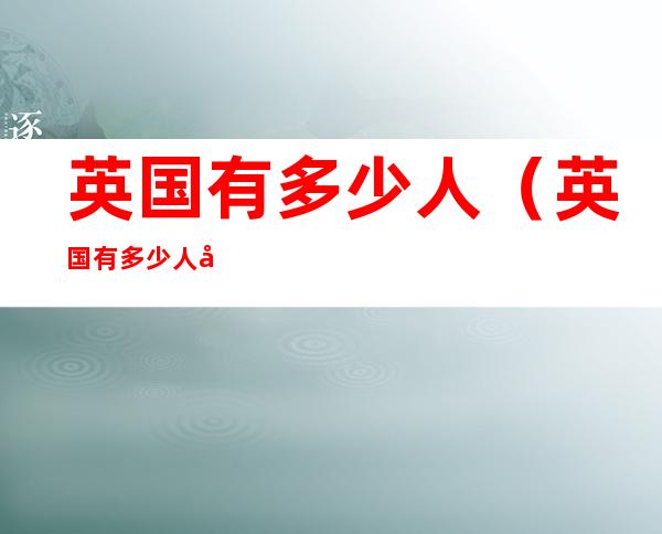英国有多少人(英国有多少人口2022)