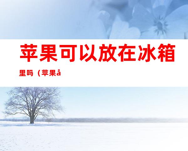 苹果可以放在冰箱里吗（苹果可以放冰箱里面吗?）