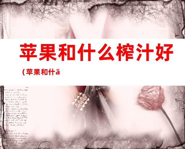 苹果和什么榨汁好(苹果和什么榨汁好提高视力怎么做好喝)