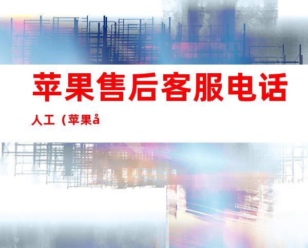 苹果售后客服电话人工(苹果售后客服电话人工几点上班)
