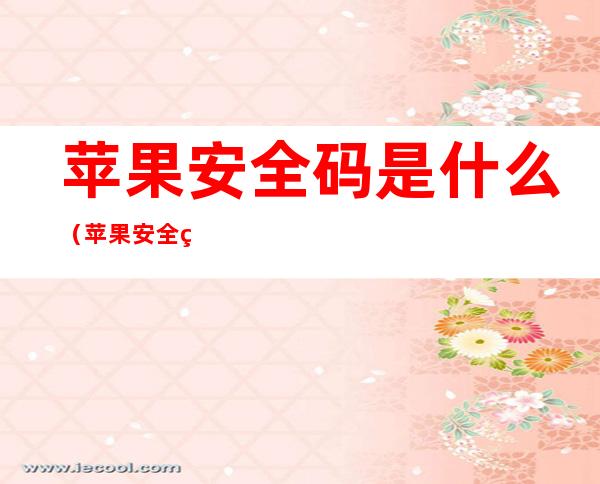 苹果安全码是什么（苹果安全码是什么,忘记怎么办?老版本）