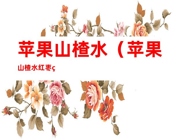 苹果山楂水(苹果山楂水红枣的功效与作用)