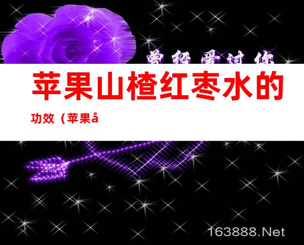 苹果山楂红枣水的功效(苹果山楂红枣水的功效和作用会上火吗)