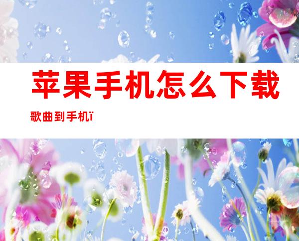 苹果手机怎么下载歌曲到手机（苹果手机怎么下载歌曲到手机文件夹）