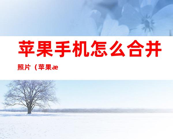 苹果手机怎么合并照片(苹果手机怎么合并照片?)