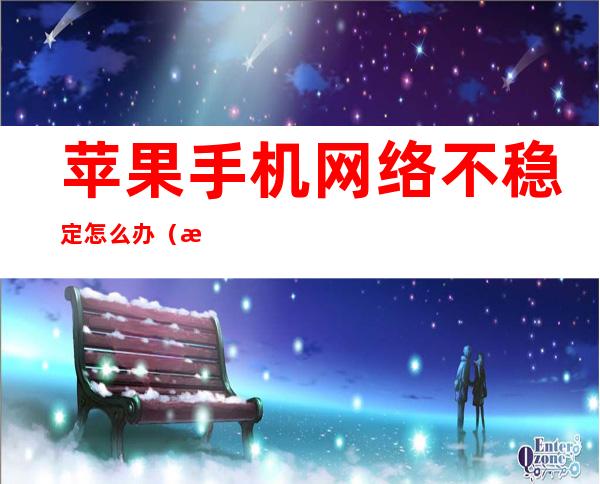 苹果手机网络不稳定怎么办(怎么解决苹果手机网络不稳定)