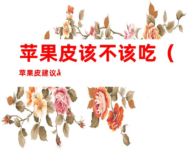 苹果皮该不该吃(苹果皮建议吃吗)