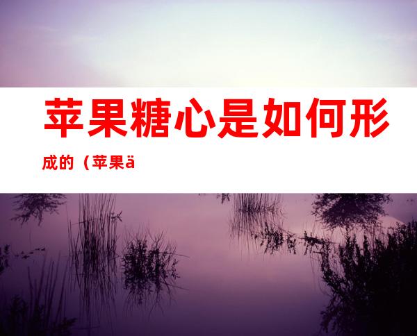 苹果糖心是如何形成的（苹果中间的糖心怎么形成的?）
