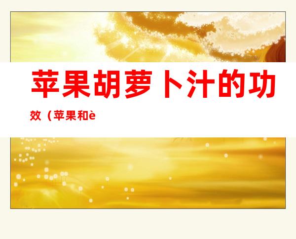 苹果胡萝卜汁的功效(苹果和西红柿一起榨汁的功效)