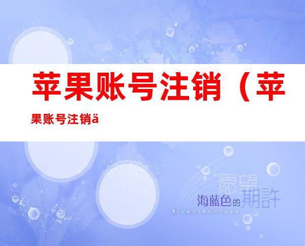 苹果账号注销（苹果账号注销了手机退出不了怎么办）