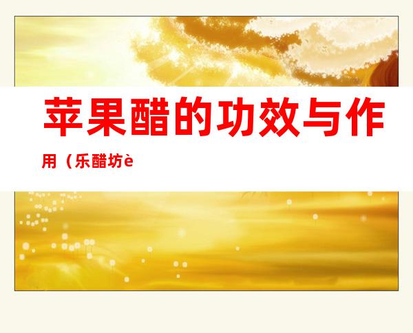 苹果醋的功效与作用(乐醋坊苹果醋的功效与作用)