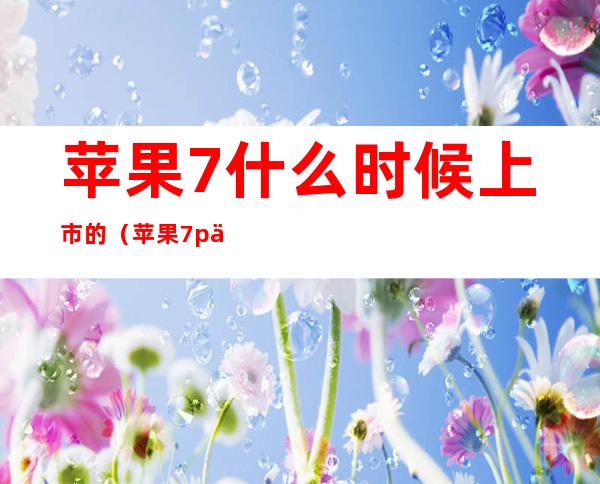 苹果7什么时候上市的(苹果7p什么时候上市的)
