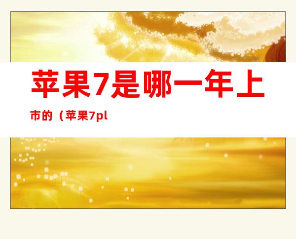苹果7是哪一年上市的(苹果7plus是哪一年上市的)