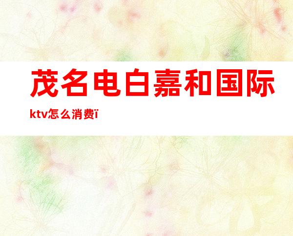 茂名电白嘉和国际ktv怎么消费(电白嘉和国际酒店ktv电话)
