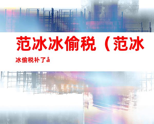 范冰冰偷税(范冰冰偷税补了多钱)