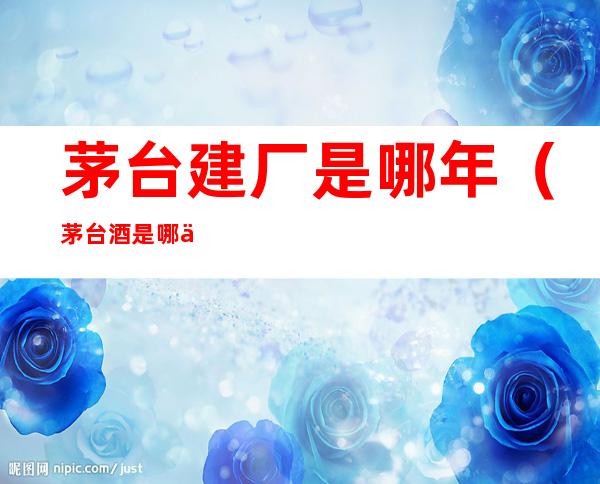 茅台建厂是哪年(茅台酒是哪一年建厂的)